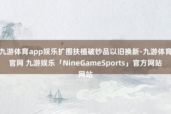 九游体育app娱乐扩围扶植破钞品以旧换新-九游体育官网 九游娱乐「NineGameSports」官方网站