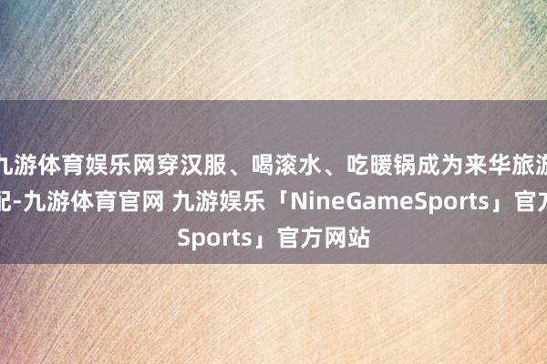 九游体育娱乐网穿汉服、喝滚水、吃暖锅成为来华旅游的标配-九游体育官网 九游娱乐「NineGameSports」官方网站