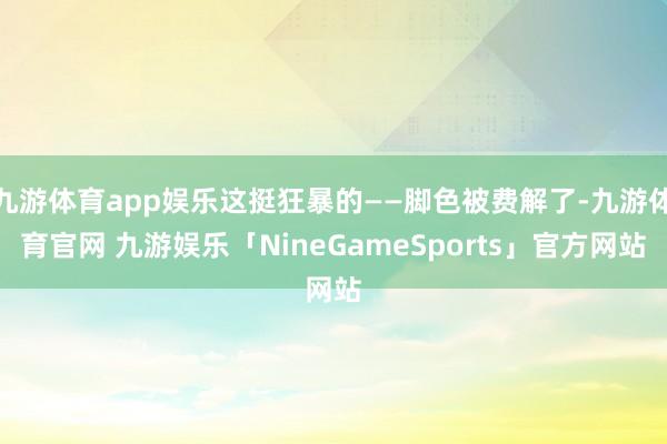 九游体育app娱乐这挺狂暴的——脚色被费解了-九游体育官网 九游娱乐「NineGameSports」官方网站