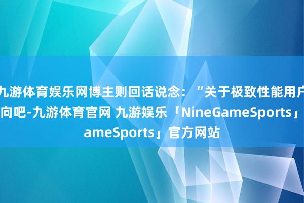 九游体育娱乐网博主则回话说念：“关于极致性能用户详情是正向吧-九游体育官网 九游娱乐「NineGameSports」官方网站