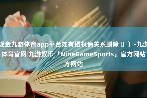 现金九游体育app平台如有侵权请关系删除 ⑬)-九游体育官网 九游娱乐「NineGameSports」官方网站