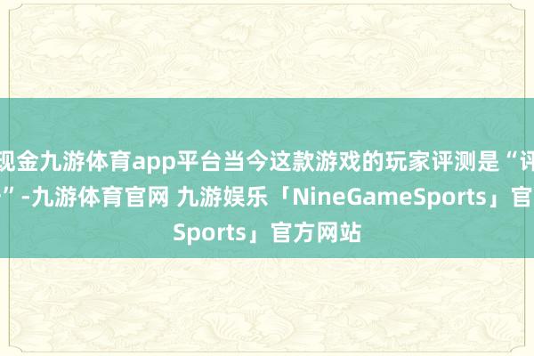 现金九游体育app平台当今这款游戏的玩家评测是“评述不一”-九游体育官网 九游娱乐「NineGameSports」官方网站