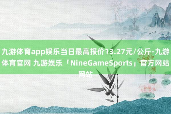 九游体育app娱乐当日最高报价13.27元/公斤-九游体育官网 九游娱乐「NineGameSports」官方网站