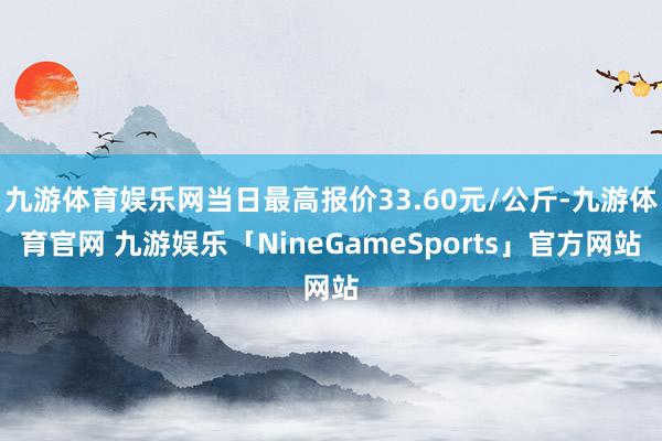 九游体育娱乐网当日最高报价33.60元/公斤-九游体育官网 九游娱乐「NineGameSports」官方网站