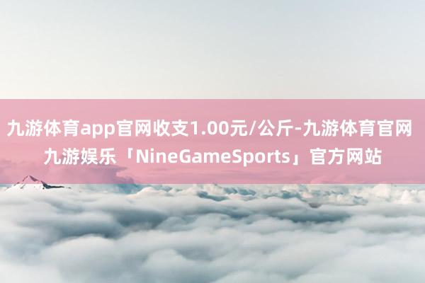 九游体育app官网收支1.00元/公斤-九游体育官网 九游娱乐「NineGameSports」官方网站