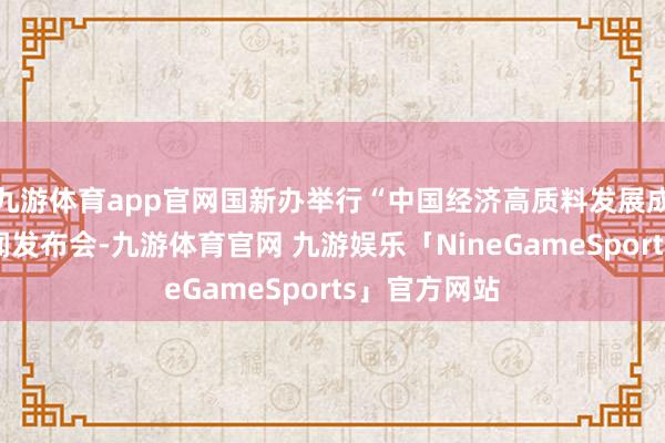 九游体育app官网国新办举行“中国经济高质料发展成效”系列新闻发布会-九游体育官网 九游娱乐「NineGameSports」官方网站