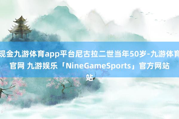 现金九游体育app平台尼古拉二世当年50岁-九游体育官网 九游娱乐「NineGameSports」官方网站