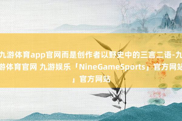九游体育app官网而是创作者以野史中的三言二语-九游体育官网 九游娱乐「NineGameSports」官方网站