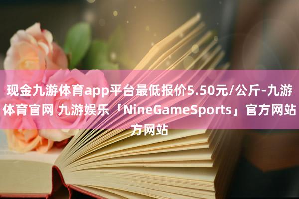 现金九游体育app平台最低报价5.50元/公斤-九游体育官网 九游娱乐「NineGameSports」官方网站