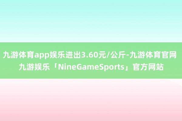 九游体育app娱乐进出3.60元/公斤-九游体育官网 九游娱乐「NineGameSports」官方网站