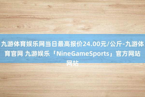 九游体育娱乐网当日最高报价24.00元/公斤-九游体育官网 九游娱乐「NineGameSports」官方网站