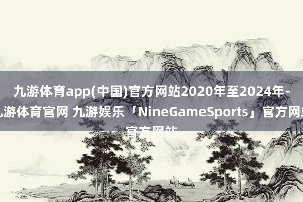 九游体育app(中国)官方网站2020年至2024年-九游体育官网 九游娱乐「NineGameSports」官方网站