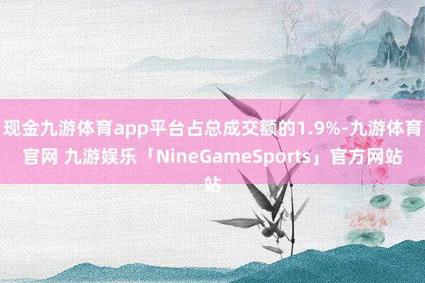 现金九游体育app平台占总成交额的1.9%-九游体育官网 九游娱乐「NineGameSports」官方网站