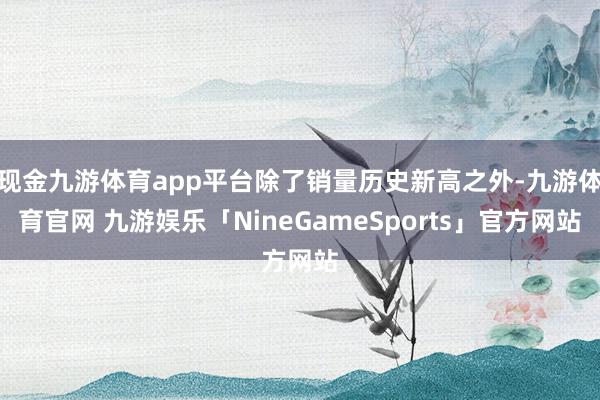 现金九游体育app平台除了销量历史新高之外-九游体育官网 九游娱乐「NineGameSports」官方网站