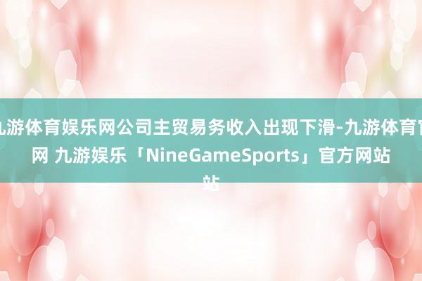 九游体育娱乐网公司主贸易务收入出现下滑-九游体育官网 九游娱乐「NineGameSports」官方网站