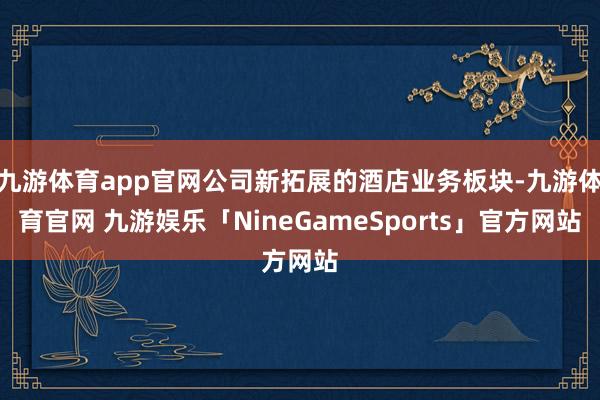 九游体育app官网公司新拓展的酒店业务板块-九游体育官网 九游娱乐「NineGameSports」官方网站