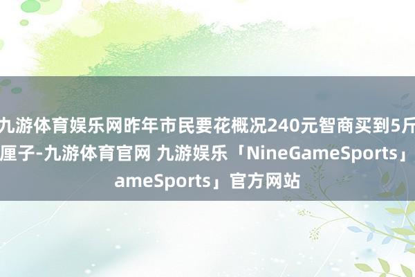 九游体育娱乐网昨年市民要花概况240元智商买到5斤装的3J车厘子-九游体育官网 九游娱乐「NineGameSports」官方网站