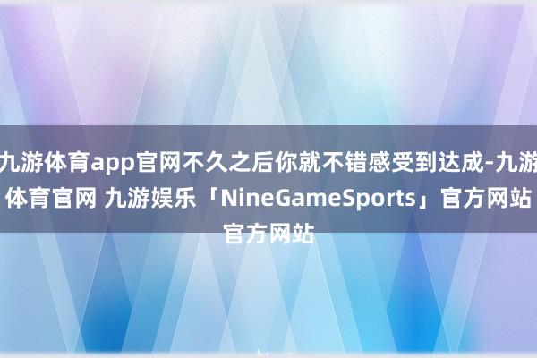 九游体育app官网不久之后你就不错感受到达成-九游体育官网 九游娱乐「NineGameSports」官方网站