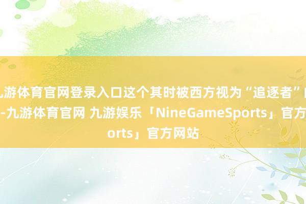 九游体育官网登录入口这个其时被西方视为“追逐者”的宗旨-九游体育官网 九游娱乐「NineGameSports」官方网站