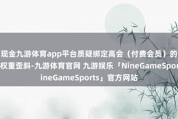 现金九游体育app平台质疑绑定高会(付费会员)的投票通谈存在权重歪斜-九游体育官网 九游娱乐「NineGameSports」官方网站