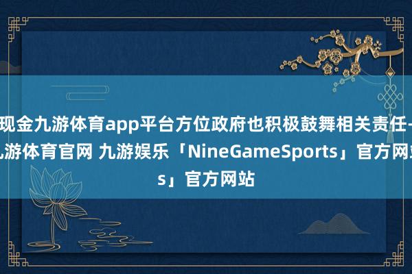 现金九游体育app平台方位政府也积极鼓舞相关责任-九游体育官网 九游娱乐「NineGameSports」官方网站