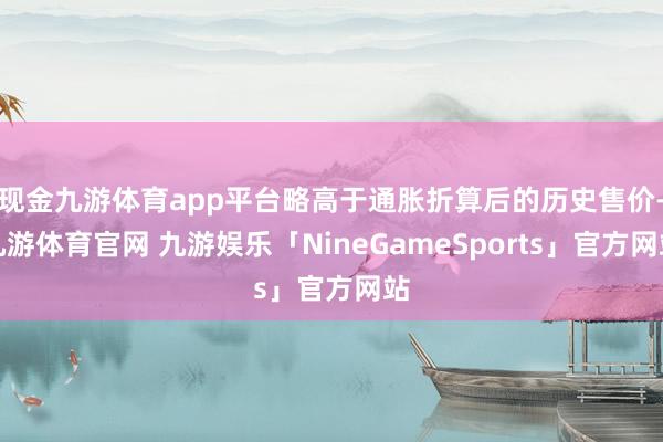 现金九游体育app平台略高于通胀折算后的历史售价-九游体育官网 九游娱乐「NineGameSports」官方网站