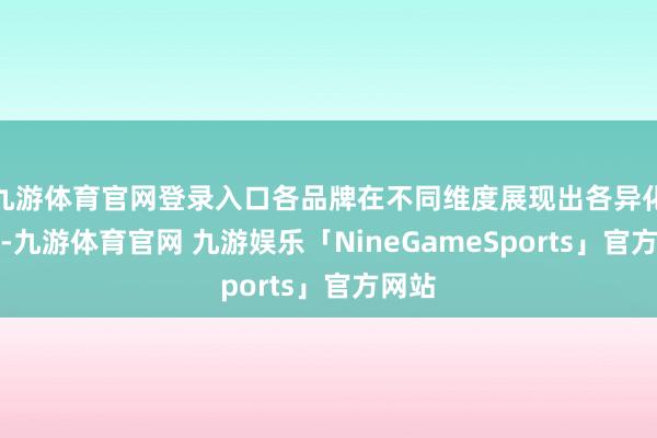 九游体育官网登录入口各品牌在不同维度展现出各异化上风-九游体育官网 九游娱乐「NineGameSports」官方网站