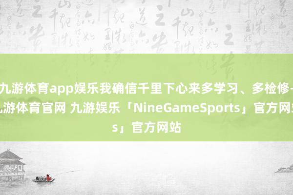 九游体育app娱乐我确信千里下心来多学习、多检修-九游体育官网 九游娱乐「NineGameSports」官方网站