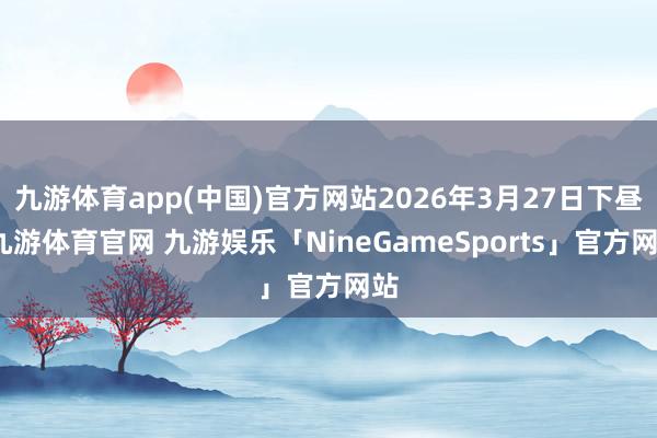 九游体育app(中国)官方网站2026年3月27日下昼-九游体育官网 九游娱乐「NineGameSports」官方网站