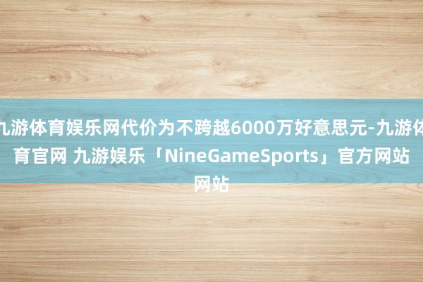 九游体育娱乐网代价为不跨越6000万好意思元-九游体育官网 九游娱乐「NineGameSports」官方网站