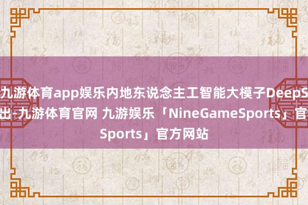 九游体育app娱乐内地东说念主工智能大模子DeepSeek推出-九游体育官网 九游娱乐「NineGameSports」官方网站