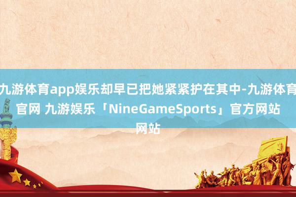 九游体育app娱乐却早已把她紧紧护在其中-九游体育官网 九游娱乐「NineGameSports」官方网站