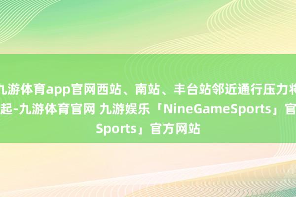 九游体育app官网西站、南站、丰台站邻近通行压力将尤为隆起-九游体育官网 九游娱乐「NineGameSports」官方网站