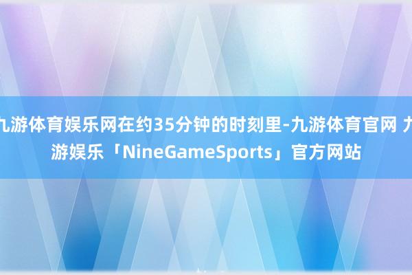 九游体育娱乐网在约35分钟的时刻里-九游体育官网 九游娱乐「NineGameSports」官方网站