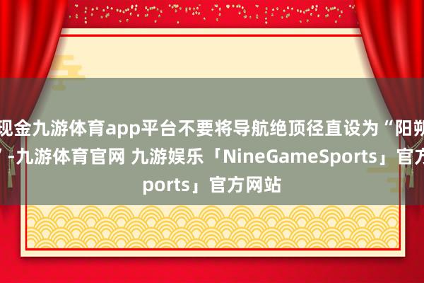 现金九游体育app平台不要将导航绝顶径直设为“阳朔西街”-九游体育官网 九游娱乐「NineGameSports」官方网站