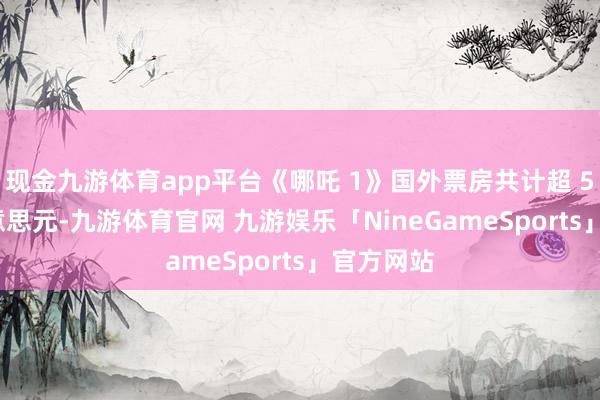 现金九游体育app平台《哪吒 1》国外票房共计超 560 万好意思元-九游体育官网 九游娱乐「NineGameSports」官方网站