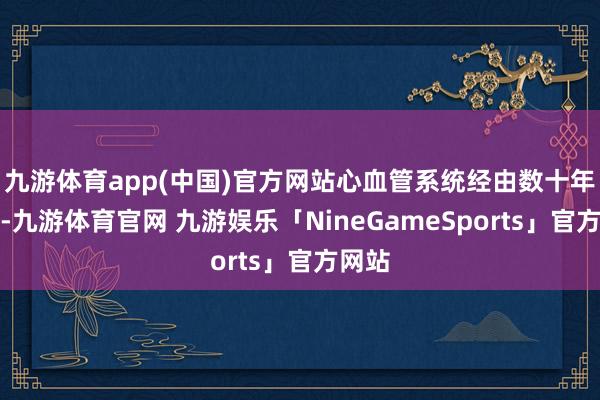 九游体育app(中国)官方网站心血管系统经由数十年磨损-九游体育官网 九游娱乐「NineGameSports」官方网站