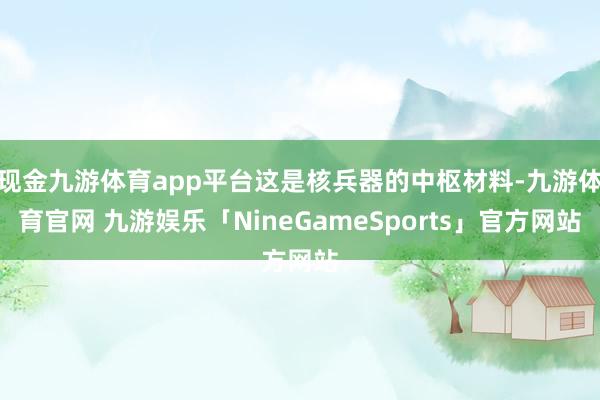 现金九游体育app平台这是核兵器的中枢材料-九游体育官网 九游娱乐「NineGameSports」官方网站
