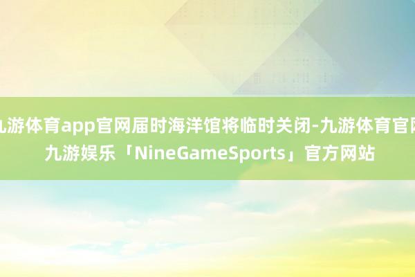 九游体育app官网届时海洋馆将临时关闭-九游体育官网 九游娱乐「NineGameSports」官方网站