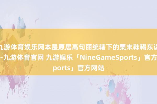 九游体育娱乐网本是原居高句丽统辖下的栗末靺鞨东说念主-九游体育官网 九游娱乐「NineGameSports」官方网站