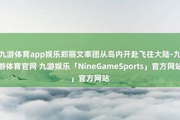 九游体育app娱乐郑丽文率团从岛内开赴飞往大陆-九游体育官网 九游娱乐「NineGameSports」官方网站