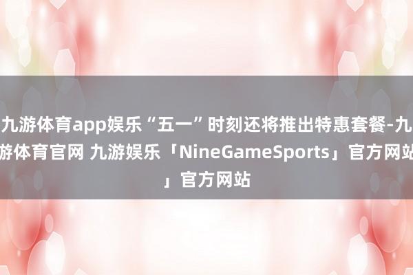 九游体育app娱乐“五一”时刻还将推出特惠套餐-九游体育官网 九游娱乐「NineGameSports」官方网站