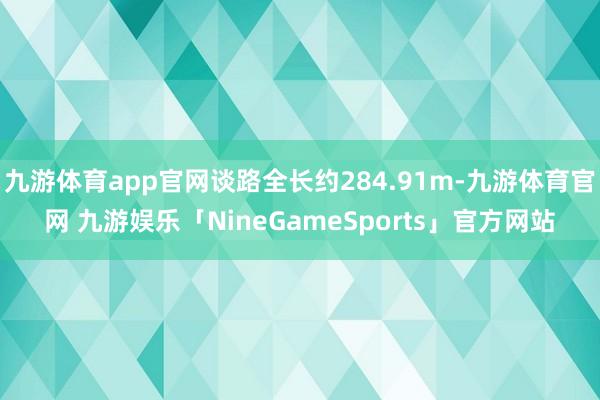 九游体育app官网谈路全长约284.91m-九游体育官网 九游娱乐「NineGameSports」官方网站