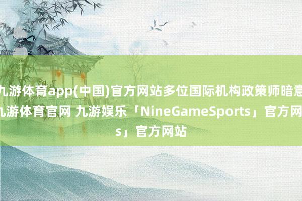 九游体育app(中国)官方网站多位国际机构政策师暗意-九游体育官网 九游娱乐「NineGameSports」官方网站