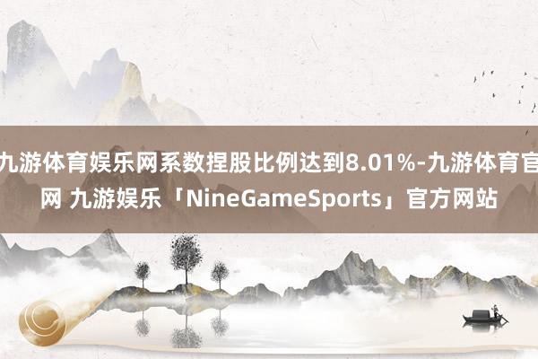 九游体育娱乐网系数捏股比例达到8.01%-九游体育官网 九游娱乐「NineGameSports」官方网站