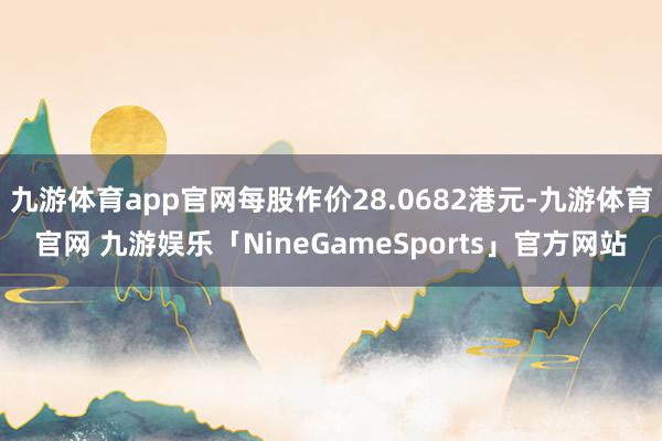 九游体育app官网每股作价28.0682港元-九游体育官网 九游娱乐「NineGameSports」官方网站