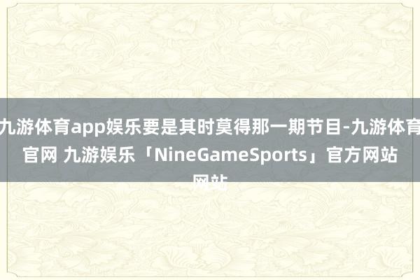 九游体育app娱乐要是其时莫得那一期节目-九游体育官网 九游娱乐「NineGameSports」官方网站