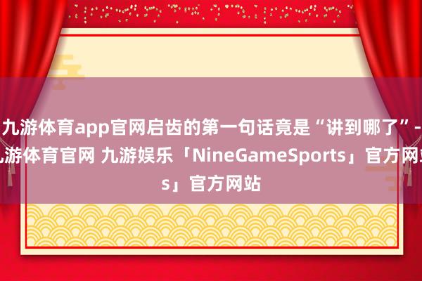 九游体育app官网启齿的第一句话竟是“讲到哪了”-九游体育官网 九游娱乐「NineGameSports」官方网站