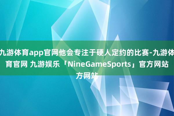 九游体育app官网他会专注于硬人定约的比赛-九游体育官网 九游娱乐「NineGameSports」官方网站