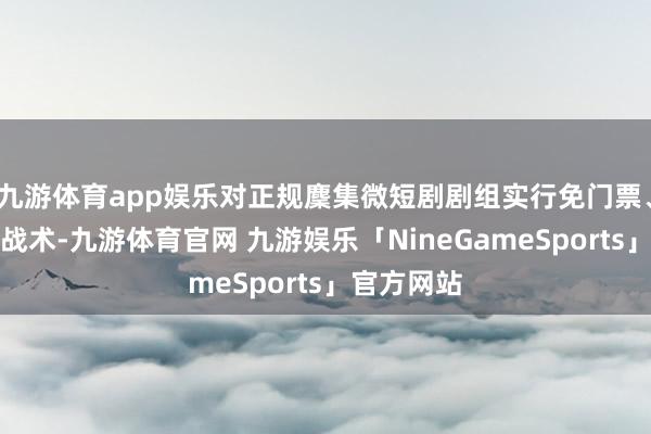 九游体育app娱乐对正规麇集微短剧剧组实行免门票、免场面费战术-九游体育官网 九游娱乐「NineGameSports」官方网站